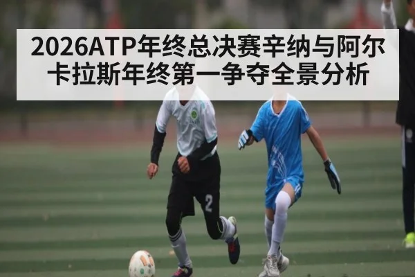 2026ATP年终总决赛辛纳与阿尔卡拉斯年终第一争夺全景分析